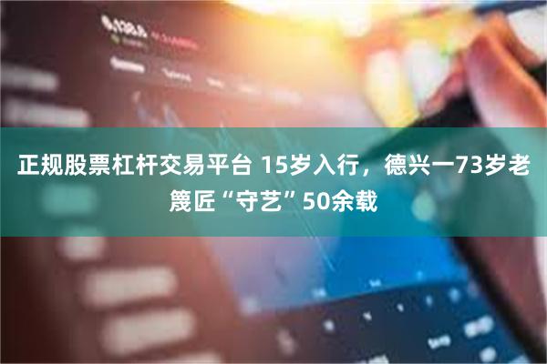 正规股票杠杆交易平台 15岁入行，德兴一73岁老篾匠“守艺”50余载