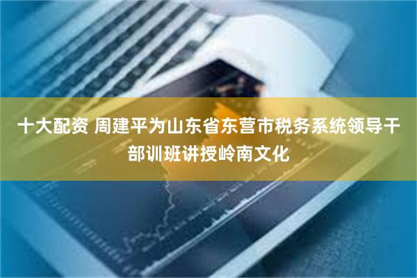 十大配资 周建平为山东省东营市税务系统领导干部训班讲授岭南文化