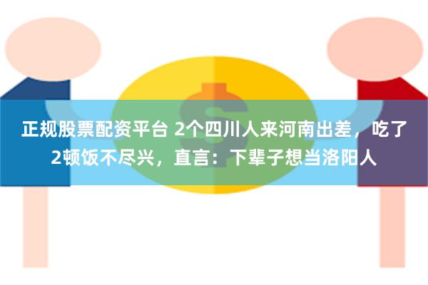 正规股票配资平台 2个四川人来河南出差，吃了2顿饭不尽兴，直言：下辈子想当洛阳人