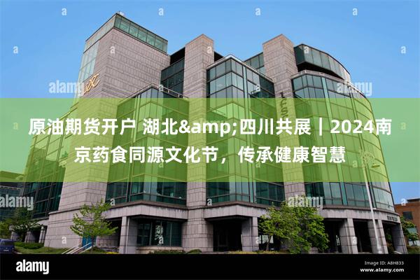 原油期货开户 湖北&四川共展｜2024南京药食同源文化节，传承健康智慧