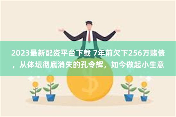 2023最新配资平台下载 7年前欠下256万赌债，从体坛彻底消失的孔令辉，如今做起小生意