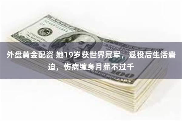 外盘黄金配资 她19岁获世界冠军，退役后生活窘迫，伤病缠身月薪不过千