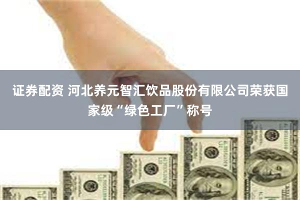 证券配资 河北养元智汇饮品股份有限公司荣获国家级“绿色工厂”称号