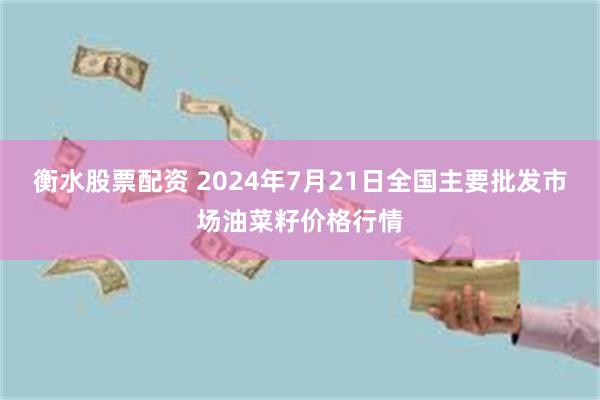 衡水股票配资 2024年7月21日全国主要批发市场油菜籽价格行情