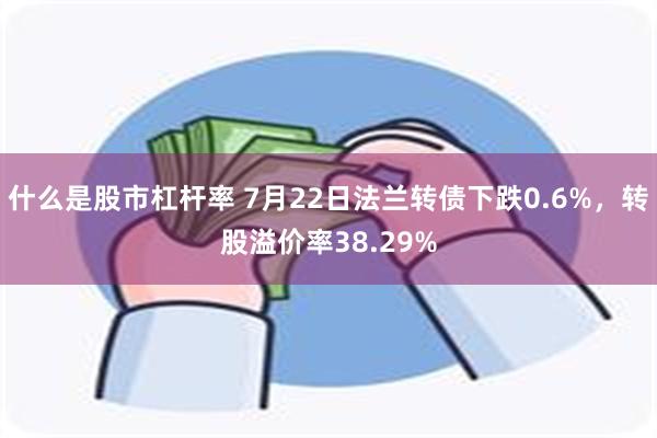 什么是股市杠杆率 7月22日法兰转债下跌0.6%，转股溢价率38.29%