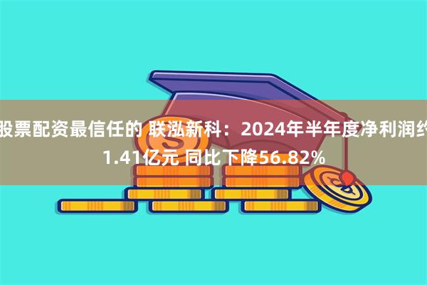 股票配资最信任的 联泓新科：2024年半年度净利润约1.41亿元 同比下降56.82%