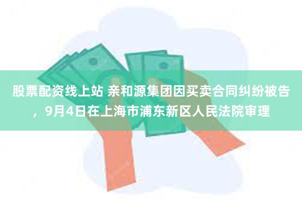 股票配资线上站 亲和源集团因买卖合同纠纷被告，9月4日在上海市浦东新区人民法院审理