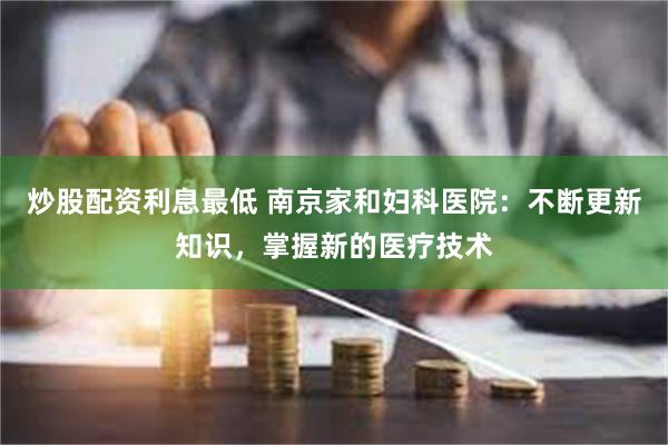 炒股配资利息最低 南京家和妇科医院：不断更新知识，掌握新的医疗技术