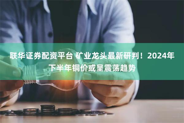 联华证券配资平台 矿业龙头最新研判！2024年下半年铜价或呈震荡趋势