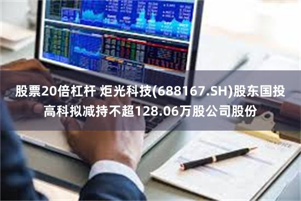 股票20倍杠杆 炬光科技(688167.SH)股东国投高科拟减持不超128.06万股公司股份