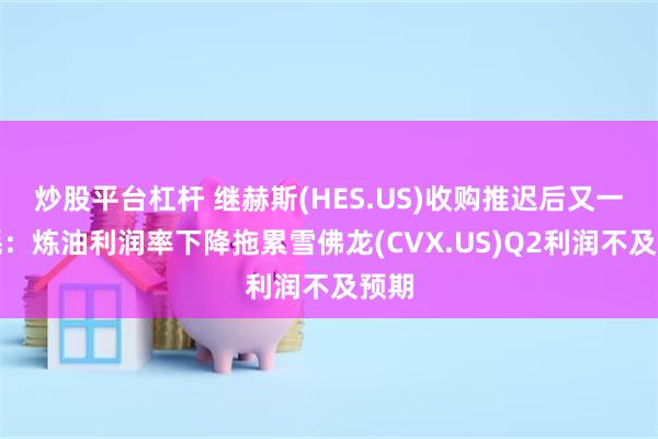 炒股平台杠杆 继赫斯(HES.US)收购推迟后又一噩耗：炼油利润率下降拖累雪佛龙(CVX.US)Q2利润不及预期