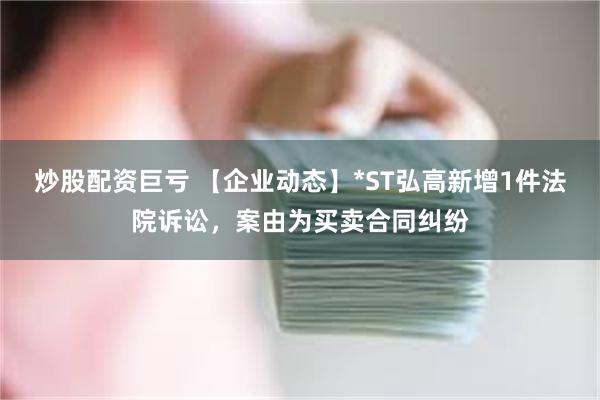 炒股配资巨亏 【企业动态】*ST弘高新增1件法院诉讼，案由为买卖合同纠纷