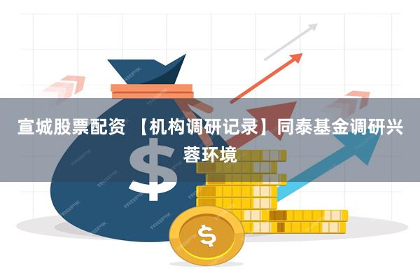 宣城股票配资 【机构调研记录】同泰基金调研兴蓉环境