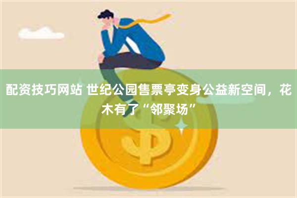 配资技巧网站 世纪公园售票亭变身公益新空间，花木有了“邻聚场”