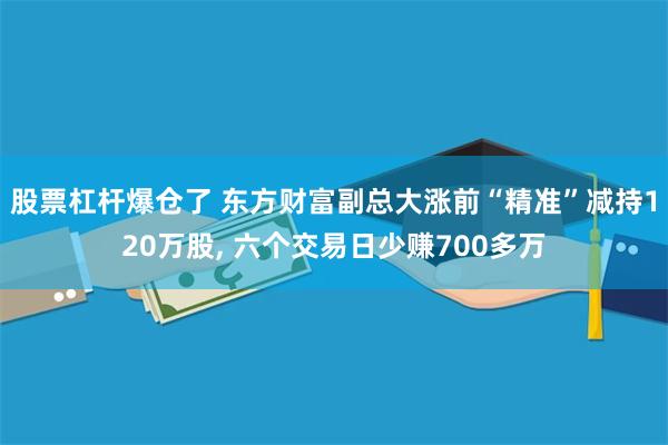 股票杠杆爆仓了 东方财富副总大涨前“精准”减持120万股, 六个交易日少赚700多万