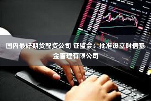 国内最好期货配资公司 证监会：批准设立财信基金管理有限公司