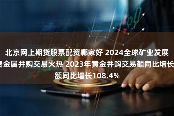 北京网上期货股票配资哪家好 2024全球矿业发展报告：贵金属并购交易火热 2023年黄金并购交易额同比增长108.4%