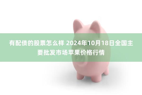 有配债的股票怎么样 2024年10月18日全国主要批发市场苹果价格行情