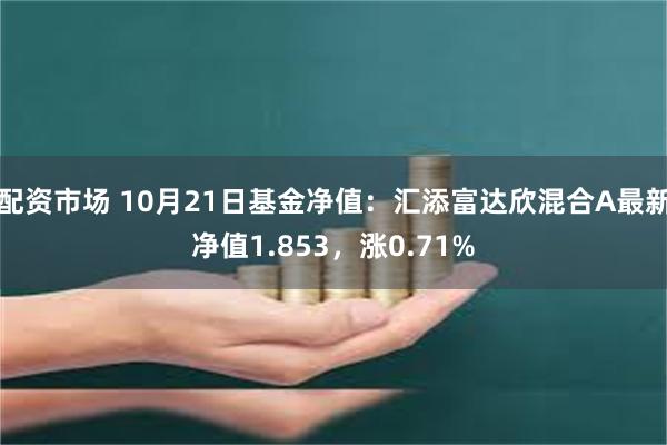 配资市场 10月21日基金净值：汇添富达欣混合A最新净值1.853，涨0.71%