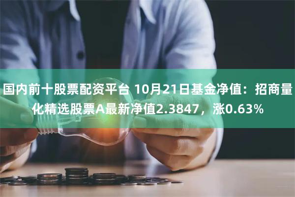 国内前十股票配资平台 10月21日基金净值：招商量化精选股票A最新净值2.3847，涨0.63%