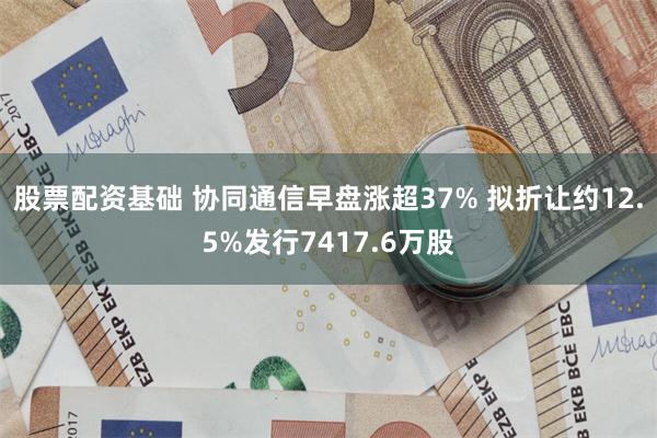 股票配资基础 协同通信早盘涨超37% 拟折让约12.5%发行7417.6万股