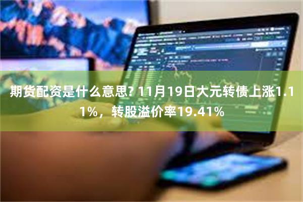 期货配资是什么意思? 11月19日大元转债上涨1.11%，转股溢价率19.41%