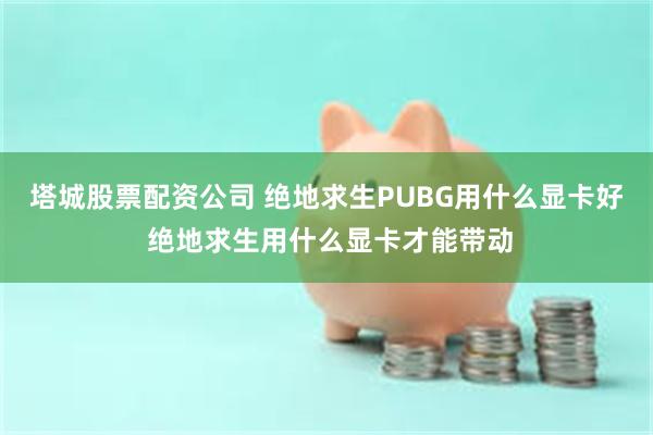 塔城股票配资公司 绝地求生PUBG用什么显卡好 绝地求生用什么显卡才能带动