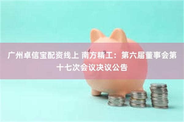 广州卓信宝配资线上 南方精工：第六届董事会第十七次会议决议公告