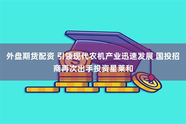 外盘期货配资 引领现代农机产业迅速发展 国投招商再次出手投资星莱和