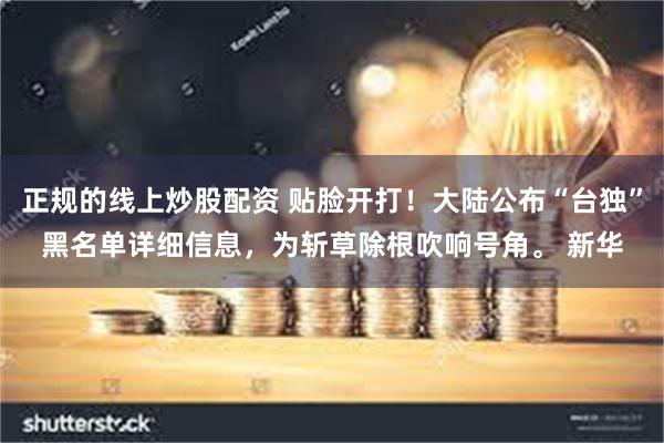 正规的线上炒股配资 贴脸开打！大陆公布“台独”黑名单详细信息，为斩草除根吹响号角。 新华