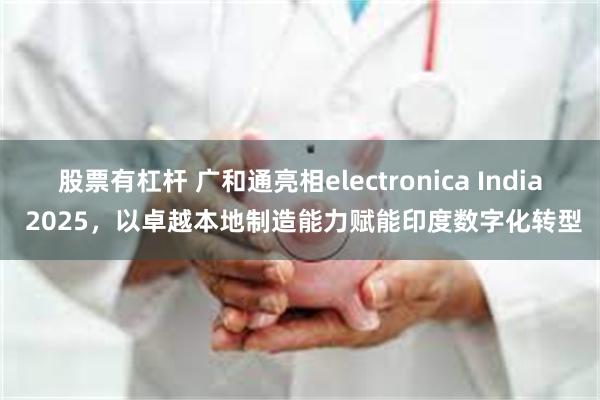 股票有杠杆 广和通亮相electronica India 2025，以卓越本地制造能力赋能印度数字化转型